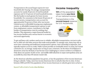 Beyond Traffic  Draft  Trends  How We Move 23
Transportation is the second largest expense for most
households after housing. On average, transportation
accounts for nearly 20 percent of total household
expenses and 12-15 percent of total household income.
But the burden is much greater for lower income
households. For consumers in the lowest 20 percent of
income earners, transportation costs account for
approximately 32 percent of their after-tax income.
Limited access to affordable housing near employment
centers, or affordable transportation options to and
from employment centers, contributes to the high
burden of transportation costs for working class
families. This represents a major financial hurdle for
low-income families and a serious barrier to economic
and social opportunity.
To get and keep a job, workers need access to reliable, affordable transportation, not just to jobs
but to child care and other services that make work possible. To manage costs, many may rely on
more time-consuming and inefficient transportation options. Auto ownership is expensive, and
typically requires access to credit. Public transit provides an invaluable service to many, but transit
commutes are, on average, nearly twice as long as auto commutes. As the share of workplaces in
downtown areas has declined, it has become more challenging to connect workers to workplaces.
Only about one quarter of jobs in low- and middle-skill industries in major metropolitan areas are
accessible by a less-than-90-minute transit ride.
As the American suburban population has grown, so has the population of low-income Americans
living in suburbs. Today, more low-income Americans live in suburbs than live in cities. In fact,
between 2000 and 2013 the population of low-income Americans in suburbs grew twice as fast as
 