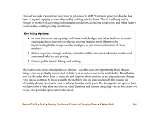 Beyond Traffic  Draft  Shaping Our Future: Choices in Changing Times  A Better Path 284
How will we make it possible for Americans to get around in 2045? Our basic policy for decades has
been to expand capacity to meet demand by building new facilities. This in itself may not be
enough in the face of a growing and changing population, increasing congestion, and other factors
(such as deteriorating facility conditions).
Most Americans expect transportation choices—and the access to opportunity those choices
bring—that are probably unmatched in history or anywhere else in the world today. Nonetheless,
we face obstacles about how to maintain and improve those options as our circumstances change.
How can we continue to make possible the mobility that we want and need? The policies we
ultimately choose can also be used to achieve broader social goals. Our transportation system does
not have to be a force that exacerbates social divisions and income inequality—it can be connective
tissue, that provides opportunities for us all.
Key Policy Options:
 Increase infrastructure capacity: build new roads, bridges, and other facilities; maintain
existing facilities more effectively; use existing facilities more effectively by
implementing better designs and technologies; or use some combination of these
methods
 Reduce congestion through land use, telework and flex-time work schedules, smaller and
automated vehicles, and pricing
 Promote public transit, biking, and walking
 