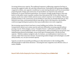 Beyond Traffic  Draft  Shaping Our Future: Choices in Changing Times  A Better Path 285
Increasing infrastructure capacity. The traditional response to addressing congestion has been to
increase the supply of roads, rail, and other infrastructure. Particularly in fast-growing and highly-
congested corridors, new capacity is needed just to meet existing demand, much less accommodate
projected growth. Design and construction of new facilities can respond to the needs and
preferences of current and future generations. For instance, younger people living in cities may
prefer to ride public transit in greater numbers than their parents did. On the other hand, new
capacity can be very costly to build, and even more costly to maintain over its lifetime. There may
be physical limits to the construction of new facilities in areas that are already fully built up. Non-
financial costs (time, environmental effects) may add up. And, in the long term, new facilities
could encourage development patterns that may actually induce even more congestion.
But increasing capacity doesn’t just have to mean building new facilities. Our existing
transportation system can in many cases be used more efficiently, increasing capacity without
pouring concrete. Better designs, such as “Complete Streets,” could make it possible to handle
travel growth, in several different modes of transportation, without breaking any new ground. And
implementing advanced technologies, across every type of transportation, can also increase
capacity—NextGen airplane-navigation aids, for instance, can enable planes to land every two
minutes, rather than every four minutes. Incorporating modern designs and technologies can yield
safety benefits, too, not just increased capacity.
Capacity can also be increased by providing up-to-date information to the traveling public,
allowing people to make better decisions—choosing the least congested, most efficient route, or
mode, available.
 