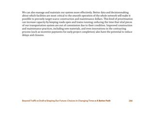 Beyond Traffic  Draft  Shaping Our Future: Choices in Changing Times  A Better Path 286
We can also manage and maintain our system more effectively. Better data and decisionmaking
about which facilities are most critical to the smooth operation of the whole network will make it
possible to precisely target scarce construction and maintenance dollars. This kind of prioritization
can increase capacity by keeping roads open and trains running: reducing the time that vital pieces
of our transportation system are out of commission due to their condition. Improved construction
and maintenance practices, including new materials, and even innovations in the contracting
process (such as incentive payments for early project completion) also have the potential to reduce
delays and closures.
 