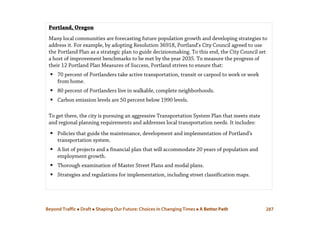 Beyond Traffic  Draft  Shaping Our Future: Choices in Changing Times  A Better Path 287
Portland, Oregon
Many local communities are forecasting future population growth and developing strategies to
address it. For example, by adopting Resolution 36918, Portland’s City Council agreed to use
the Portland Plan as a strategic plan to guide decisionmaking. To this end, the City Council set
a host of improvement benchmarks to be met by the year 2035. To measure the progress of
their 12 Portland Plan Measures of Success, Portland strives to ensure that:
 70 percent of Portlanders take active transportation, transit or carpool to work or work
from home.
 80 percent of Portlanders live in walkable, complete neighborhoods.
 Carbon emission levels are 50 percent below 1990 levels.
To get there, the city is pursuing an aggressive Transportation System Plan that meets state
and regional planning requirements and addresses local transportation needs. It includes:
 Policies that guide the maintenance, development and implementation of Portland’s
transportation system.
 A list of projects and a financial plan that will accommodate 20 years of population and
employment growth.
 Thorough examination of Master Street Plans and modal plans.
 Strategies and regulations for implementation, including street classification maps.
 
