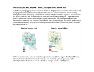 Beyond Traffic  Draft  Shaping Our Future: Choices in Changing Times  A Better Path 288
Kansas City–Mid-Area Regional Council - Transportation Outlook 2040
In the future, an aging population, continued decline in the proportion of families with children, and
changing settlement preferences could increase the demand for more walkable, transit-friendly
development. While developing Transportation Outlook 2040, the Mid-Area Regional Council created
two growth scenarios that showed alternate ways of accommodating the region’s expected overall
growth. The baseline scenario shows how the region would look if past development trends were
extended into the future. An adaptive scenario shows how the region might look if local governments
continue a trend toward adopting sustainable growth patterns so that sustainable growth is carried
out at a regional scale.
Baseline Scenario 2040 Adaptive Scenario 2040
Both scenarios show the same amount of new population added to the region. An adopted Kansas
City area forecast settled somewhere between the two ends of the growth spectrum, with a
redevelopment rate between 10 and 20 percent, on average, over the next 30 years.
 