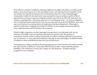 Beyond Traffic  Draft  Shaping Our Future: Choices in Changing Times  A Better Path 290
Some efforts to enhance mobility by reducing congestion may align with policies to achieve social
goals, such as improving access to jobs and opportunities, and reducing income inequality. These
can include new capacity investments that are planned in ways that connect disadvantaged
communities to jobs. On the other hand, some such policies may not enhance quality of life or
opportunities, and some congestion mitigation policies may even be at odds with such goals. For
instance, a pricing policy—increasing commuter costs during peak times—can reduce congestion,
but for individuals, particularly those of low income, who may lack work-hour flexibility, such costs
also create barriers to accessing centers of employment during working hours. Policymakers
should consider how to mitigate these kinds of conflicts. As one example, the money collected
from congestion fees could be rebated to all commuters.
Finally, freight congestion can affect passenger transportation, as trucks jostle with cars on
freeways, and freight trains and Amtrak trains share our nation’s rails. New policies or
investments may be needed to address these kinds of conflicts: facilities dedicated to commercial
use, for instance—or more advanced techniques, drawing on new technologies, for different kinds
of vehicles to safely and efficiently share the same infrastructure.
Promoting transit, biking, and walking. Encouraging Americans to take transit, and to bike and walk,
not only enhances mobility but can provide other benefits as well—improved health, greater
flexibility, and a reduction in travel costs, energy use, and emissions—all while reducing
congestion on our roadways.
 