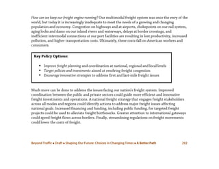 Beyond Traffic  Draft  Shaping Our Future: Choices in Changing Times  A Better Path 292
How can we keep our freight engine running? Our multimodal freight system was once the envy of the
world, but today it is increasingly inadequate to meet the needs of a growing and changing
population and economy. Congestion on highways and at airports, chokepoints on our rail system,
aging locks and dams on our inland rivers and waterways, delays at border crossings, and
inefficient intermodal connections at our port facilities are resulting in lost productivity, increased
pollution, and higher transportation costs. Ultimately, these costs fall on American workers and
consumers.
Much more can be done to address the issues facing our nation’s freight system. Improved
coordination between the public and private sectors could guide more efficient and innovative
freight investments and operations. A national freight strategy that engages freight stakeholders
across all modes and regions could identify actions to address major freight issues affecting
national goals. Increased financing and funding, including public funding, for targeted freight
projects could be used to alleviate freight bottlenecks. Greater attention to international gateways
could speed freight flows across borders. Finally, streamlining regulations on freight movements
could lower the costs of freight.
Key Policy Options:
 Improve freight planning and coordination at national, regional and local levels
 Target policies and investments aimed at resolving freight congestion
 Encourage innovative strategies to address first and last-mile freight issues
 