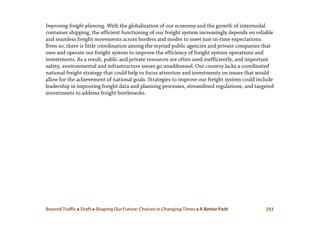 Beyond Traffic  Draft  Shaping Our Future: Choices in Changing Times  A Better Path 293
Improving freight planning. With the globalization of our economy and the growth of intermodal
container shipping, the efficient functioning of our freight system increasingly depends on reliable
and seamless freight movements across borders and modes to meet just-in-time expectations.
Even so, there is little coordination among the myriad public agencies and private companies that
own and operate our freight system to improve the efficiency of freight system operations and
investments. As a result, public and private resources are often used inefficiently, and important
safety, environmental and infrastructure issues go unaddressed. Our country lacks a coordinated
national freight strategy that could help to focus attention and investments on issues that would
allow for the achievement of national goals. Strategies to improve our freight system could include
leadership in improving freight data and planning processes, streamlined regulations, and targeted
investments to address freight bottlenecks.
 