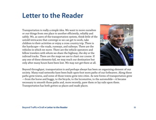 Beyond Traffic  Draft  Letter to the Reader iii
Letter to the Reader
Transportation is really a simple idea. We want to move ourselves
or our things from one place to another efficiently, reliably and
safely. We, as users of the transportation system, think little of the
untold intricacies that converge so we can get to work, take
children to their activities or enjoy a cross country trip. There is
the hardscape—the roads, runways, and railways. There are the
vehicles in which we move. There are the vehicle operators and
fellow travelers with whom we share the highway, the sky or the
railroad tracks. There are the maps we use to chart our course. If
any one of these elements fail, we may reach our destination but
only after many hours have been lost. We may not get there at all.
Beyond throughput, transportation is and perhaps always has been an organizing element of our
society. Many road networks have been built upon foot worn paths of our forbearers. Along these
paths grew towns, and some of those towns grew into cities. As new forms of transportation grew
—from the horse and buggy, to the bicycle, to the locomotive, to the automobile—it became
necessary to smooth those paths and, more recently, pave them or lay rails upon them.
Transportation has both gotten us places and made places.
 