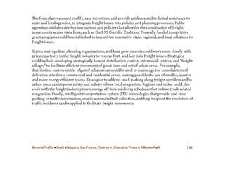 Beyond Traffic  Draft  Shaping Our Future: Choices in Changing Times  A Better Path 295
The federal government could create incentives, and provide guidance and technical assistance to
state and local agencies, to integrate freight issues into policies and planning processes. Public
agencies could also develop institutions and policies that allow for the coordination of freight
investments across state lines, such as the I-95 Corridor Coalition. Federally-funded competitive
grant programs could be established to incentivize innovative state, regional, and local solutions to
freight issues.
States, metropolitan planning organizations, and local governments could work more closely with
private partners in the freight industry to resolve first- and last-mile freight issues. Strategies
could include developing strategically located distribution centers, intermodal centers, and “freight
villages” to facilitate efficient movement of goods into and out of urban areas. For example,
distribution centers on the edges of urban areas could be used to encourage the consolidation of
deliveries into dense commercial and residential areas, making possible the use of smaller, quieter
and more energy efficient trucks. Strategies to address truck parking along freight corridors and in
urban areas can improve safety and help to relieve local congestion. Regions and states could also
work with the freight industry to encourage off-hours delivery schedules that reduce truck-related
congestion. Finally, intelligent transportation system (ITS) technologies that provide real-time
parking or traffic information, enable automated toll collection, and help to speed the resolution of
traffic incidents can be applied to facilitate freight movements.
 