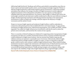 Beyond Traffic  Draft  Shaping Our Future: Choices in Changing Times  A Better Path 296
Addressing freight bottlenecks. Roadways and rail lines, particularly in metropolitan areas that are
home to ports and intermodal transfer centers, are becoming increasingly congested. Policies to
alleviate freight bottlenecks could include targeted capacity investments, or planning strategies
and policies that influence the timing or location of freight movements to avoid congestion.
Capital investments in the modernization of facilities or in new capacity can help improve
reliability while also improving efficiency. For instance, older bridges or railways that restrict the
total weight carried by trucks and trains could be modernized to allow for more efficient routing of
freight, thereby improving travel times and reducing emissions harmful to the environment.
Investments to reduce at-grade rail crossings could also improve the efficiency of freight
movements and the safety of travel.
Projects to increase freight capacity and modernize freight facilities could be undertaken in
conjunction with private partners that would benefit from such improvements. To spur private
investment in freight infrastructure, federal financing programs, such as RRIF and TIFIA, could be
expanded. Tax credits for freight infrastructure investments could also be used to reduce the
private sector tax burden, and incentivize the creation of new capacity.
There is currently no federal funding source dedicated to supporting surface transportation freight
movements, but there are a number of potential revenue sources. A portion of federal fuel taxes
could be dedicated to freight issues; however, fuel-tax revenues have failed to keep up with
inflation and may not represent a sustainable source of revenues. Alternatively, federal freight-
related taxes based on freight waybills or freight ton-miles, or taxes on imported or exported
goods, could be used to raise revenue to address freight bottleneck issues. Where federal funding
mechanisms do exist to support the maintenance and infrastructure of inland waterway assets and
the dredging of harbors, funding for capital projects could be more focused on the most
economically beneficial improvements. Finally, pricing strategies such as dynamic tolling could
also improve the reliability of high-value freight shipments along congested freight corridors.
 