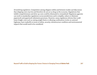 Beyond Traffic  Draft  Shaping Our Future: Choices in Changing Times  A Better Path 297
Streamlining regulations. Competition among shippers within and between modes can help ensure
that shipping costs stay low and therefore do not act as drag on the economy. Regulations that
inhibit competitiveness and drive up costs could be eliminated or streamlined. Regulatory agencies
can work to standardize regulations across jurisdictions and to simplify, reduce or eliminate
paperwork and paperwork submission processes. However, many regulatory reforms that could
lower freight costs such as raising weight limits or allowing combination trucks on national
highways, have tradeoffs in terms of safety, security, infrastructure condition and environmental
impacts that would need to be considered.
 