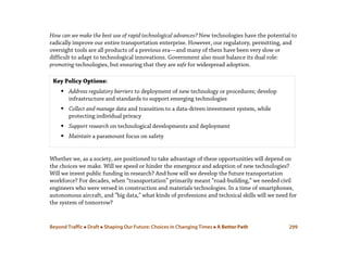 Beyond Traffic  Draft  Shaping Our Future: Choices in Changing Times  A Better Path 299
How can we make the best use of rapid technological advances? New technologies have the potential to
radically improve our entire transportation enterprise. However, our regulatory, permitting, and
oversight tools are all products of a previous era—and many of them have been very slow or
difficult to adapt to technological innovations. Government also must balance its dual role:
promoting technologies, but ensuring that they are safe for widespread adoption.
Whether we, as a society, are positioned to take advantage of these opportunities will depend on
the choices we make. Will we speed or hinder the emergence and adoption of new technologies?
Will we invest public funding in research? And how will we develop the future transportation
workforce? For decades, when “transportation” primarily meant “road-building,” we needed civil
engineers who were versed in construction and materials technologies. In a time of smartphones,
autonomous aircraft, and “big data,” what kinds of professions and technical skills will we need for
the system of tomorrow?
Key Policy Options:
 Address regulatory barriers to deployment of new technology or procedures; develop
infrastructure and standards to support emerging technologies
 Collect and manage data and transition to a data-driven investment system, while
protecting individual privacy
 Support research on technological developments and deployment
 Maintain a paramount focus on safety
 