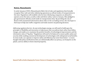 Beyond Traffic  Draft  Shaping Our Future: Choices in Changing Times  A Better Path 300
Addressing regulatory barriers. As new technologies emerge, we will need to build upon the
principles of flexibility and innovation to help ensure that our policies lead, rather than follow,
change, and enable us to maximize the positive benefits of technological improvements and the
informative value of “big data.” Regulations will need to be balanced to ensure public safety and
security while enabling commercial development of technologies with widespread social benefits.
In every mode, our capacity to improve safety and efficiency has never been better—or more
fraught with policy ramifications that can substantially affect our privacy, our footprint on the
planet, and our ability to foster shared prosperity.
Boston, Massachusetts
In early January of 2015, Massachusetts filed a list of rules and regulations that formally
recognize Uber, Lyft and other ridesharing operations as official modes of transportation in
the state. Regulations will establish rules for how ridesharing companies are allowed to
operate across the state, as well as rider and driver safety. Later in January, Uber pledged to
give government officials a look inside its transportation data. By providing the city of
Boston with anonymized information about rides on the car-hailing service, the city hopes to
find ways to help ease traffic congestion and make smarter city planning decisions.
 