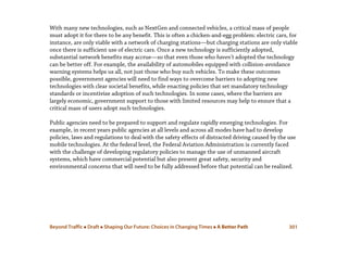 Beyond Traffic  Draft  Shaping Our Future: Choices in Changing Times  A Better Path 301
With many new technologies, such as NextGen and connected vehicles, a critical mass of people
must adopt it for there to be any benefit. This is often a chicken-and-egg problem: electric cars, for
instance, are only viable with a network of charging stations—but charging stations are only viable
once there is sufficient use of electric cars. Once a new technology is sufficiently adopted,
substantial network benefits may accrue—so that even those who haven’t adopted the technology
can be better off. For example, the availability of automobiles equipped with collision-avoidance
warning systems helps us all, not just those who buy such vehicles. To make these outcomes
possible, government agencies will need to find ways to overcome barriers to adopting new
technologies with clear societal benefits, while enacting policies that set mandatory technology
standards or incentivize adoption of such technologies. In some cases, where the barriers are
largely economic, government support to those with limited resources may help to ensure that a
critical mass of users adopt such technologies.
Public agencies need to be prepared to support and regulate rapidly emerging technologies. For
example, in recent years public agencies at all levels and across all modes have had to develop
policies, laws and regulations to deal with the safety effects of distracted driving caused by the use
mobile technologies. At the federal level, the Federal Aviation Administration is currently faced
with the challenge of developing regulatory policies to manage the use of unmanned aircraft
systems, which have commercial potential but also present great safety, security and
environmental concerns that will need to be fully addressed before that potential can be realized.
 