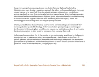 Beyond Traffic  Draft  Shaping Our Future: Choices in Changing Times  A Better Path 302
As cars increasingly become computers on wheels, the National Highway Traffic Safety
Administration must develop a regulatory approach that allows performance failures in electronic
control systems to be identified. Detecting a bug in software code requires a very different
approach and skill set than determining whether there is a mechanical defect in a braking system.
As connected and automated vehicles are deployed, public agencies will need to consider investing
in infrastructure that supports their use, while addressing workforce capacity issues, and
developing policies to manage data and mitigate privacy concerns.
Overall, our institutions themselves may need to evolve. Government agencies historically have
not changed at the speed of technology. If they cannot adapt quickly enough to technological
developments in the marketplace, we will need to reassess our institutions, so they do not become
barriers to innovation, or deter would-be innovators from pursuing their work.
Collecting and managing data. For all the promise of new technologies, we will need to find ways to
manage their use to preserve our safety, security and privacy. As collection of data from cell
phones, payment systems and remote sensors becomes increasingly inexpensive and widespread,
governments may need to set standards and regulations to ensure that our personal information is
protected. This is an entirely new area, changing by the day.
 