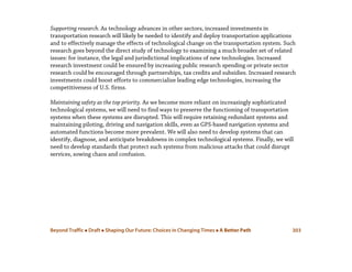 Beyond Traffic  Draft  Shaping Our Future: Choices in Changing Times  A Better Path 303
Supporting research. As technology advances in other sectors, increased investments in
transportation research will likely be needed to identify and deploy transportation applications
and to effectively manage the effects of technological change on the transportation system. Such
research goes beyond the direct study of technology to examining a much broader set of related
issues: for instance, the legal and jurisdictional implications of new technologies. Increased
research investment could be ensured by increasing public research spending or private sector
research could be encouraged through partnerships, tax credits and subsidies. Increased research
investments could boost efforts to commercialize leading edge technologies, increasing the
competitiveness of U.S. firms.
Maintaining safety as the top priority. As we become more reliant on increasingly sophisticated
technological systems, we will need to find ways to preserve the functioning of transportation
systems when these systems are disrupted. This will require retaining redundant systems and
maintaining piloting, driving and navigation skills, even as GPS-based navigation systems and
automated functions become more prevalent. We will also need to develop systems that can
identify, diagnose, and anticipate breakdowns in complex technological systems. Finally, we will
need to develop standards that protect such systems from malicious attacks that could disrupt
services, sowing chaos and confusion.
 
