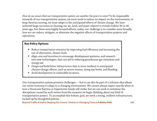 Beyond Traffic  Draft  Shaping Our Future: Choices in Changing Times  A Better Path 305
How do we ensure that our transportation system can weather the years to come? To be responsible
stewards of our transportation system, we must work to reduce its impact on the environment; to
keep America moving, we must adapt to the anticipated effects of climate change. We have
achieved large successes in cleaning our air, land, and water relative to trends evident 30 to 40
years ago, but these were highly focused efforts; today, our challenge is to consider more broadly
how we can reduce, mitigate, or eliminate the negative effects of transportation projects and
operations.
Our transportation system presents challenges — but it can also be part of a solution that allows
our entire economy to adapt to a changing environment. We cannot always expect exactly when or
how a Hurricane Katrina or Superstorm Sandy will strike, but we can work to minimize the
disruptions caused by such events from the moment we begin thinking about any kind of
transportation project. To accomplish this holistic goal, we need a strong, resilient infrastructure,
backed up by thoughtful policies.
Key Policy Options:
 Reduce transportation emissions by improving fuel efficiency and increasing the
use of alternative, cleaner fuels
 Align costs and incentives to encourage development patterns, and research
into new technologies, that can aid in reducing greenhouse-gas emissions and
energy use
 Design and build better infrastructure that is more resilient to anticipated
climate-change effects, such as severe storms, rising sea-levels, and flooding
 Avoid developments in vulnerable locations
 