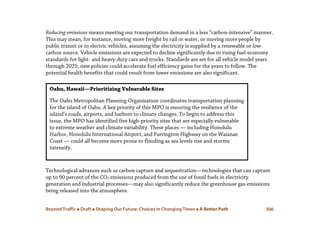 Beyond Traffic  Draft  Shaping Our Future: Choices in Changing Times  A Better Path 306
Reducing emissions means meeting our transportation demand in a less “carbon-intensive” manner.
This may mean, for instance, moving more freight by rail or water, or moving more people by
public transit or in electric vehicles, assuming the electricity is supplied by a renewable or low-
carbon source. Vehicle emissions are expected to decline significantly due to rising fuel-economy
standards for light- and heavy-duty cars and trucks. Standards are set for all vehicle model years
through 2025; new policies could accelerate fuel efficiency gains for the years to follow. The
potential health benefits that could result from lower emissions are also significant.
Technological advances such as carbon capture and sequestration—technologies that can capture
up to 90 percent of the CO2 emissions produced from the use of fossil fuels in electricity
generation and industrial processes—may also significantly reduce the greenhouse gas emissions
being released into the atmosphere.
Oahu, Hawaii—Prioritizing Vulnerable Sites
The Oahu Metropolitan Planning Organization coordinates transportation planning
for the island of Oahu. A key priority of this MPO is ensuring the resilience of the
island’s roads, airports, and harbors to climate changes. To begin to address this
issue, the MPO has identified five high-priority sites that are especially vulnerable
to extreme weather and climate variability. These places — including Honolulu
Harbor, Honolulu International Airport, and Farrington Highway on the Waianae
Coast — could all become more prone to flooding as sea levels rise and storms
intensify.
 