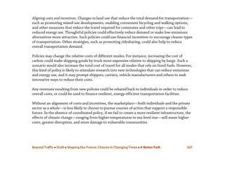 Beyond Traffic  Draft  Shaping Our Future: Choices in Changing Times  A Better Path 307
Aligning costs and incentives. Changes in land use that reduce the total demand for transportation—
such as promoting mixed-use developments, enabling convenient bicycling and walking options,
and other measures that reduce the travel required for commutes and other trips—can lead to
reduced energy use. Thoughtful policies could effectively reduce demand or make low-emissions
alternatives more attractive. Such policies could use financial incentives to encourage cleaner types
of transportation. Other strategies, such as promoting ridesharing, could also help to reduce
overall transportation demand.
Policies may change the relative costs of different modes. For instance, increasing the cost of
carbon could make shipping goods by truck more expensive relative to shipping by barge. Such a
scenario would also increase the total cost of travel for all modes that rely on fossil fuels. However,
this kind of policy is likely to stimulate research into new technologies that can reduce emissions
and energy use, and it may prompt shippers, carriers, vehicle manufacturers and others to seek
innovative ways to reduce their costs.
Any revenues resulting from new policies could be rebated back to individuals in order to reduce
overall costs, or could be used to finance resilient, energy-efficient transportation facilities.
Without an alignment of costs and incentives, the marketplace—both individuals and the private
sector as a whole—is less likely to choose to pursue courses of action that support a responsible
future. In the absence of coordinated policy, if we fail to create a more resilient infrastructure, the
effects of climate change—ranging from higher temperatures to sea-level rise—will mean higher
costs, greater disruption, and more damage to vulnerable communities.
 