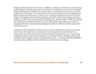 Beyond Traffic  Draft  Shaping Our Future: Choices in Changing Times  A Better Path 308
Designing and building better infrastructure. In addition to reducing contributions to climate change-
causing emissions, transportation policies can shape how resilient we are to the effects of climate
change, both disruptive individual events (that may occur with greater frequency over time) and
gradual, long-term changes to our atmosphere, land and seas. Infrastructure can be designed and
built to be less vulnerable to heat or storm events, and design standards can be used to promote
resilience through the choice of adopting building standards, using stronger building materials or
building in locations that are less exposed to flooding, heat, and other impacts. While such policies
may require greater initial investments, they may substantially reduce long-term overall costs.
Ongoing research into materials and technologies that enhance resilience could also advance the
state of the practice.
Avoiding vulnerable developments. Policies can also be used to shape where investments are made,
and to reduce the overall costs to our nation for new developments in vulnerable areas. For
instance, laws can require the purchase of private insurance in flood-prone areas, or use zoning
and land-use policies to limit new developments in vulnerable locations. Funding could be made
available for improving the resilience of critical infrastructure — or funding could be withheld for
investments that are likely to be short-lived due to the effect of climate-change.
 