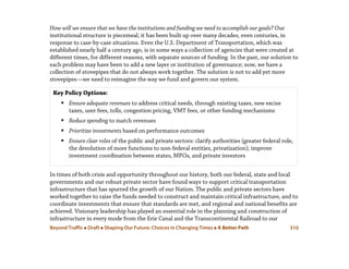 Beyond Traffic  Draft  Shaping Our Future: Choices in Changing Times  A Better Path 310
How will we ensure that we have the institutions and funding we need to accomplish our goals? Our
institutional structure is piecemeal; it has been built up over many decades, even centuries, in
response to case-by-case situations. Even the U.S. Department of Transportation, which was
established nearly half a century ago, is in some ways a collection of agencies that were created at
different times, for different reasons, with separate sources of funding. In the past, our solution to
each problem may have been to add a new layer or institution of governance; now, we have a
collection of stovepipes that do not always work together. The solution is not to add yet more
stovepipes—we need to reimagine the way we fund and govern our system.
In times of both crisis and opportunity throughout our history, both our federal, state and local
governments and our robust private sector have found ways to support critical transportation
infrastructure that has spurred the growth of our Nation. The public and private sectors have
worked together to raise the funds needed to construct and maintain critical infrastructure, and to
coordinate investments that ensure that standards are met, and regional and national benefits are
achieved. Visionary leadership has played an essential role in the planning and construction of
infrastructure in every mode from the Erie Canal and the Transcontinental Railroad to our
Key Policy Options:
 Ensure adequate revenues to address critical needs, through existing taxes, new excise
taxes, user fees, tolls, congestion pricing, VMT fees, or other funding mechanisms
 Reduce spending to match revenues
 Prioritize investments based on performance outcomes
 Ensure clear roles of the public and private sectors: clarify authorities (greater federal role,
the devolution of more functions to non-federal entities, privatization); improve
investment coordination between states, MPOs, and private investors
 