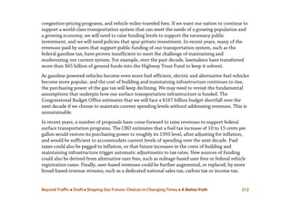 Beyond Traffic  Draft  Shaping Our Future: Choices in Changing Times  A Better Path 312
congestion-pricing programs, and vehicle-miles-traveled fees. If we want our nation to continue to
support a world-class transportation system that can meet the needs of a growing population and
a growing economy, we will need to raise funding levels to support the necessary public
investment, and we will need policies that spur private investment. In recent years, many of the
revenues paid by users that support public funding of our transportation system, such as the
federal gasoline tax, have proven insufficient to meet the challenge of maintaining and
modernizing our current system. For example, over the past decade, lawmakers have transferred
more than $65 billion of general funds into the Highway Trust Fund to keep it solvent.
As gasoline-powered vehicles become even more fuel-efficient, electric and alternative-fuel vehicles
become more popular, and the cost of building and maintaining infrastructure continues to rise,
the purchasing power of the gas tax will keep declining. We may need to revisit the fundamental
assumptions that underpin how our surface transportation infrastructure is funded. The
Congressional Budget Office estimates that we will face a $167 billion budget shortfall over the
next decade if we choose to maintain current spending levels without addressing revenues. This is
unsustainable.
In recent years, a number of proposals have come forward to raise revenues to support federal
surface transportation programs. The CBO estimates that a fuel tax increase of 10 to 15 cents per
gallon would restore its purchasing power to roughly its 1993 level, after adjusting for inflation,
and would be sufficient to accommodate current levels of spending over the next decade. Fuel
taxes could also be pegged to inflation, so that future increases in the costs of building and
maintaining infrastructure trigger automatic adjustments to tax rates. New sources of funding
could also be derived from alternative user fees, such as mileage-based user fees or federal vehicle
registration taxes. Finally, user-based revenues could be further augmented, or replaced, by more
broad-based revenue streams, such as a dedicated national sales tax, carbon tax or income tax.
 