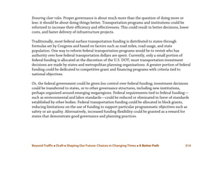 Beyond Traffic  Draft  Shaping Our Future: Choices in Changing Times  A Better Path 314
Ensuring clear roles. Proper governance is about much more than the question of doing more or
less: it should be about doing things better. Transportation programs and institutions could be
reformed to increase their efficiency and effectiveness. This could result in better decisions, lower
costs, and faster delivery of infrastructure projects.
Traditionally, most federal surface transportation funding is distributed to states through
formulas set by Congress and based on factors such as road miles, road usage, and state
population. One way to reform federal transportation programs would be to revisit who has
authority over how federal transportation dollars are spent. Currently, only a small portion of
federal funding is allocated at the discretion of the U.S. DOT; most transportation investment
decisions are made by states and metropolitan planning organizations. A greater portion of federal
funding could be dedicated to competitive grant and financing programs with criteria tied to
national objectives.
Or, the federal government could be given less control over federal funding; investment decisions
could be transferred to states, or to other governance structures, including new institutions,
perhaps organized around emerging megaregions. Federal requirements tied to federal funding—
such as environmental and labor standards—could be reduced or eliminated in favor of standards
established by other bodies. Federal transportation funding could be allocated in block grants,
reducing limitations on the use of funding to support particular programmatic objectives such as
safety or air quality. Alternatively, increased funding flexibility could be granted as a reward for
states that demonstrate good governance and planning practices.
 