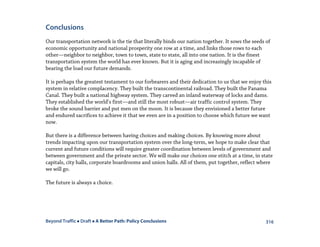 Beyond Traffic  Draft  A Better Path: Policy Conclusions 316
Conclusions
Our transportation network is the tie that literally binds our nation together. It sows the seeds of
economic opportunity and national prosperity one row at a time, and links those rows to each
other—neighbor to neighbor, town to town, state to state, all into one nation. It is the finest
transportation system the world has ever known. But it is aging and increasingly incapable of
bearing the load our future demands.
It is perhaps the greatest testament to our forbearers and their dedication to us that we enjoy this
system in relative complacency. They built the transcontinental railroad. They built the Panama
Canal. They built a national highway system. They carved an inland waterway of locks and dams.
They established the world’s first—and still the most robust—air traffic control system. They
broke the sound barrier and put men on the moon. It is because they envisioned a better future
and endured sacrifices to achieve it that we even are in a position to choose which future we want
now.
But there is a difference between having choices and making choices. By knowing more about
trends impacting upon our transportation system over the long-term, we hope to make clear that
current and future conditions will require greater coordination between levels of government and
between government and the private sector. We will make our choices one stitch at a time, in state
capitals, city halls, corporate boardrooms and union halls. All of them, put together, reflect where
we will go.
The future is always a choice.
 