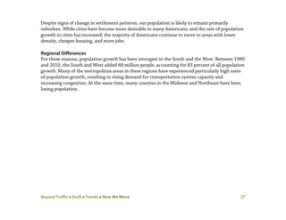 Beyond Traffic  Draft  Trends  How We Move 27
Despite signs of change in settlement patterns, our population is likely to remain primarily
suburban. While cities have become more desirable to many Americans, and the rate of population
growth in cities has increased, the majority of Americans continue to move to areas with lower
density, cheaper housing, and more jobs.
Regional Differences
For these reasons, population growth has been strongest in the South and the West. Between 1980
and 2010, the South and West added 68 million people, accounting for 83 percent of all population
growth. Many of the metropolitan areas in these regions have experienced particularly high rates
of population growth, resulting in rising demand for transportation system capacity and
increasing congestion. At the same time, many counties in the Midwest and Northeast have been
losing population.
 