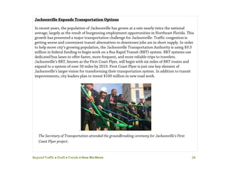 Beyond Traffic  Draft  Trends  How We Move 28
Jacksonville Expands Transportation Options
In recent years, the population of Jacksonville has grown at a rate nearly twice the national
average, largely as the result of burgeoning employment opportunities in Northeast Florida. This
growth has presented a major transportation challenge for Jacksonville. Traffic congestion is
getting worse and convenient transit alternatives to downtown jobs are in short supply. In order
to help move city’s growing population, the Jacksonville Transportation Authority is using $9.3
million in federal funding to begin work on a Bus Rapid Transit (BRT) system. BRT systems use
dedicated bus lanes to offer faster, more frequent, and more reliable trips to travelers.
Jacksonville’s BRT, known as the First Coast Flyer, will begin with six miles of BRT routes and
expand to a system of over 50 miles by 2019. First Coast Flyer is just one key element of
Jacksonville’s larger vision for transforming their transportation system. In addition to transit
improvements, city leaders plan to invest $100 million in new road work.
.
The Secretary of Transportation attended the groundbreaking ceremony for Jacksonville’s First
Coast Flyer project.
 