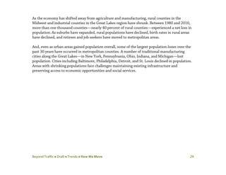 Beyond Traffic  Draft  Trends  How We Move 29
As the economy has shifted away from agriculture and manufacturing, rural counties in the
Midwest and industrial counties in the Great Lakes region have shrunk. Between 1980 and 2010,
more than one thousand counties—nearly 40 percent of rural counties—experienced a net loss in
population.As suburbs have expanded, rural populations have declined, birth rates in rural areas
have declined, and retirees and job-seekers have moved to metropolitan areas.
And, even as urban areas gained population overall, some of the largest population losses over the
past 30 years have occurred in metropolitan counties. A number of traditional manufacturing
cities along the Great Lakes—in New York, Pennsylvania, Ohio, Indiana, and Michigan—lost
population. Cities including Baltimore, Philadelphia, Detroit, and St. Louis declined in population.
Areas with shrinking populations face challenges maintaining existing infrastructure and
preserving access to economic opportunities and social services.
 