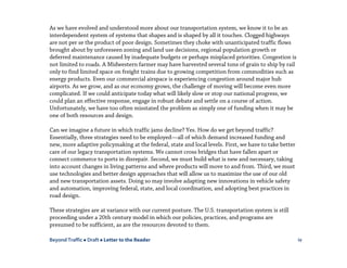 Beyond Traffic  Draft  Letter to the Reader iv
As we have evolved and understood more about our transportation system, we know it to be an
interdependent system of systems that shapes and is shaped by all it touches. Clogged highways
are not per se the product of poor design. Sometimes they choke with unanticipated traffic flows
brought about by unforeseen zoning and land use decisions, regional population growth or
deferred maintenance caused by inadequate budgets or perhaps misplaced priorities. Congestion is
not limited to roads. A Midwestern farmer may have harvested several tons of grain to ship by rail
only to find limited space on freight trains due to growing competition from commodities such as
energy products. Even our commercial airspace is experiencing congestion around major hub
airports. As we grow, and as our economy grows, the challenge of moving will become even more
complicated. If we could anticipate today what will likely slow or stop our national progress, we
could plan an effective response, engage in robust debate and settle on a course of action.
Unfortunately, we have too often misstated the problem as simply one of funding when it may be
one of both resources and design.
Can we imagine a future in which traffic jams decline? Yes. How do we get beyond traffic?
Essentially, three strategies need to be employed—all of which demand increased funding and
new, more adaptive policymaking at the federal, state and local levels. First, we have to take better
care of our legacy transportation systems. We cannot cross bridges that have fallen apart or
connect commerce to ports in disrepair. Second, we must build what is new and necessary, taking
into account changes in living patterns and where products will move to and from. Third, we must
use technologies and better design approaches that will allow us to maximize the use of our old
and new transportation assets. Doing so may involve adapting new innovations in vehicle safety
and automation, improving federal, state, and local coordination, and adopting best practices in
road design.
These strategies are at variance with our current posture. The U.S. transportation system is still
proceeding under a 20th century model in which our policies, practices, and programs are
presumed to be sufficient, as are the resources devoted to them.
 