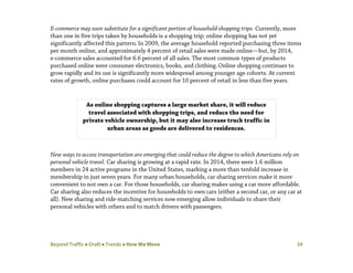 Beyond Traffic  Draft  Trends  How We Move 34
E-commerce may soon substitute for a significant portion of household shopping trips. Currently, more
than one in five trips taken by households is a shopping trip; online shopping has not yet
significantly affected this pattern.In 2009, the average household reported purchasing three items
per month online, and approximately 4 percent of retail sales were made online—but, by 2014,
e-commerce sales accounted for 6.6 percent of all sales. The most common types of products
purchased online were consumer electronics, books, and clothing.Online shopping continues to
grow rapidly and its use is significantly more widespread among younger age cohorts. At current
rates of growth, online purchases could account for 10 percent of retail in less than five years.
New ways to access transportation are emerging that could reduce the degree to which Americans rely on
personal vehicle travel. Car sharing is growing at a rapid rate. In 2014, there were 1.6 million
members in 24 active programs in the United States, marking a more than tenfold increase in
membership in just seven years. For many urban households, car sharing services make it more
convenient to not own a car. For those households, car sharing makes using a car more affordable.
Car sharing also reduces the incentive for households to own cars (either a second car, or any car at
all). New sharing and ride-matching services now emerging allow individuals to share their
personal vehicles with others and to match drivers with passengers.
As online shopping captures a large market share, it will reduce
travel associated with shopping trips, and reduce the need for
private vehicle ownership, but it may also increase truck traffic in
urban areas as goods are delivered to residences.
 