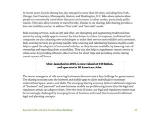 Beyond Traffic  Draft  Trends  How We Move 35
In recent years, bicycle sharing has also emerged in more than 30 cities, including New York,
Chicago, San Francisco, Minneapolis, Boston, and Washington, D.C. Bike-share systems allow
people to conveniently travel short distances and connect to other modes, particularly public
transit. They also allow tourists to travel by bike. Similar to car sharing, bike sharing provides a
low-cost mobility service, to address “first-mile” and “last-mile” needs.
Ride sourcing services, such as Lyft and Uber, are disrupting and augmenting traditional taxi
service by using mobile apps to connect for-hire drivers to riders. In response, traditional taxi
companies are also adopting new technologies to make their service more reliable and convenient.
Ride sourcing services are growing rapidly. Ride sourcing and ridesharing business models could
help to speed the adoption of automated vehicles, as they become available, by lowering costs of
ownership and expanding their accessibility. They can also help to supplement transit service in
urban areas by providing efficient, direct service for short trips and providing service during
transit system off-hours.
The recent emergence of ride sourcing businesses demonstrates a key challenge for governments.
The sharing economy uses the Internet and mobile apps to allow individuals to monetize
underutilized space, assets, and skills. The emerging sharing economy defies traditional categories
of “business” and “personal” and new business models are proliferating faster than the legal and
regulatory arenas can adapt to them. Over the next 30 years, our legal and regulatory system may
be increasingly challenged by emerging forms of business and travel that transcend traditional
legal and planning concepts.
Uber, launched in 2010, is now valued at $40 billion,
and operates in 90 American cities.
 