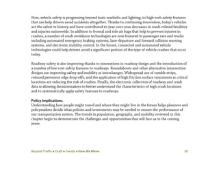 Beyond Traffic  Draft  Trends  How We Move 38
Now, vehicle safety is progressing beyond basic seatbelts and lighting, to high-tech safety features
that can help drivers avoid accidents altogether. Thanks to continuing innovation, today's vehicles
are the safest in history and have contributed to year-over-year decreases in crash-related fatalities
and injuries nationwide. In addition to frontal and side air bags that help to prevent injuries in
crashes, a number of crash avoidance technologies are now featured in passenger cars and trucks
including automated emergency braking systems, lane-departure and forward collision warning
systems, and electronic stability control. In the future, connected and automated vehicle
technologies could help drivers avoid a significant portion of the type of vehicle crashes that occur
today.
Roadway safety is also improving thanks to innovations in roadway design and the introduction of
a number of low-cost safety features to roadways. Roundabouts and other alternative intersection
designs are improving safety and mobility at interchanges. Widespread use of rumble strips,
reduced pavement edge drop-offs, and the application of high friction surface treatments at critical
locations are reducing the risk of crashes. Finally, the electronic collection of roadway and crash
data is allowing decisionmakers to better understand the characteristics of high crash locations
and to systematically apply safety features to roadways.
Policy Implications
Understanding how people might travel and where they might live in the future helps planners and
policymakers decide what policies and investments may be needed to ensure the performance of
our transportation system. The trends in population, geography, and mobility reviewed in this
chapter begin to demonstrate the challenges and opportunities that will face us in the coming
years.
 