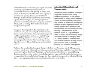 Beyond Traffic  Draft  Trends  How We Move 39
First and foremost, we will need to find ways to ensure that
our already congested transportation system can
accommodate the travel needs of nearly 70 million more
people. To do this, we will either need more capacity to
accommodate growing demand, or we will need
strategies that result in more efficient use of existing
capacity. Some strategies, like pricing, rely less on
government investment; however, they may have other
effects, such as creating “first” and “second” class
transportation systems.
Changes in the composition of our population will
counteract some, but not nearly all, of the increase in
demand for transportation. As our population ages and
workforce participation declines, per capita driving
rates will likely stabilize or decrease. However, an
increasing number of older Americans living in auto-
dependent areas will face challenges accessing critical
services.
We know that social and technological changes will affect how Americans travel, although we do
not know exactly how. Millennials and future generations of Americans might drive less than their
parents throughout their lives. They might prefer cities to suburbs, phones to cars, and buying
their groceries from online retailers instead of going to the supermarket. Initial indications seem
to suggest that the overall effects of changes like these may be to slow growth in individual driving
rates—even as population increases result in more travelers on all modes.
Attracting Millennials through
Transportation
Across the country, cities are looking for
ways to attract and retain young
workers and promote local economic
development. A survey conducted by the
American Planning Association found
that only 8% of Millennials would prefer
to live in an auto-dependent suburb. In
Denver, city leaders have heard from
both residents and business leaders that
building a comprehensive bicycle
network should be a top priority in
order to attract and retain young people
and the businesses that employ them.
As a result, Denver’s Downtown Area
Plan outlines a specific strategy to build
protected bike lanes to promote
mobility and economic development.
 