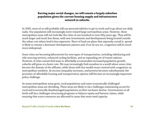 Beyond Traffic  Draft  Trends  How We Move 40
In 2045, most of us will probably still use personal vehicles to get to work and to go about our daily
tasks. Our population will increasingly move toward large metropolitan areas. However, these
metropolitan areas will not look like the cities of one hundred or even fifty years ago. They will be
much larger and much less dense, with new investments and developments being located outside
the urban core where land is less expensive. Short of land use plans that expressly curtail it, sprawl
is likely to remain a dominant development pattern and, if we do not act, congestion will be much
more widespread.
Some cities are becoming laboratories for new types of transportation, including ridesharing and
ride sourcing services, enhanced cycling facilities, and an expanding set of transit options.
However, if cities cannot find ways to affordably accommodate increased population growth,
suburbs will grow at a faster rate. We may increasingly find ourselves in a world where some cities
become the domain of the affluent, while those with less wealth must contend with congestion on
metropolitan outskirts. As income inequality increases, and poverty becomes suburbanized, the
provision of affordable housing and transportation options will become an increasingly important
policy challenge.
As many metropolitan areas grow, rural populations and some economically challenged
metropolitan areas are shrinking. These areas are likely to face challenges maintaining access for
rural and economically disadvantaged populations as their tax bases decline. Governments at all
levels will face challenges structuring programs to balance equity and fairness claims, while
ensuring that scarce resources are allocated to areas that most need capacity.
Barring major social changes, we will remain a largely suburban
population given the current housing supply and infrastructure
network in suburbs.
 