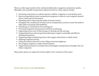 Beyond Traffic  Draft  Trends  How We Move 41
There is a wide range of policies that could potentially reduce congestion and preserve quality,
affordable, and accessible transportation options for all of us. These options include:
 Increasing investments in roadway capacity to address congestion in metropolitan areas.
 Restructuring federal surface transportation programs to allow for more targeted, demand-
driven, mode-neutral investments.
 Expanding and/or improving the quality of transit services.
 Strengthen the coordination of human service transportation services to meet the needs of
older adults and people with disabilities.
 Subsidizing car ownership for the working poor.
 Promoting integrated transportation and land-use planning.
 Supporting services such as bike sharing, car sharing and ride sourcing.
 Integrating land use and transportation planning to support sustainable and efficient
development patterns.
 Supporting design and planning choices that support alternatives to vehicle travel.
 Adopting congestion pricing.
 Lifting the federal restriction on the tolling of interstate highways.
 Encouraging companies to adopt telework policies.
 Supporting investments in transportation technologies and operational strategies that can
reduce congestion.
These policy options are explored in further depth in the conclusion of this report.
 