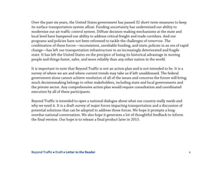 Beyond Traffic  Draft  Letter to the Reader v
Over the past six years, the United States government has passed 32 short-term measures to keep
its surface transportation system afloat. Funding uncertainty has undermined our ability to
modernize our air traffic control system. Diffuse decision-making mechanisms at the state and
local level have hampered our ability to address critical freight and trade corridors. And our
programs and policies have not been reformed to tackle the challenges of tomorrow. The
combination of these forces—inconsistent, unreliable funding, and static policies in an era of rapid
change—has left our transportation infrastructure in an increasingly deteriorated and fragile
state. It has left the United States on the precipice of losing its historical advantage in moving
people and things faster, safer, and more reliably than any other nation in the world.
It is important to note that Beyond Traffic is not an action plan and is not intended to be. It is a
survey of where we are and where current trends may take us if left unaddressed. The federal
government alone cannot achieve resolution of all of the issues and concerns the future will bring;
much decisionmaking belongs to other stakeholders, including state and local governments and
the private sector. Any comprehensive action plan would require consultation and coordinated
execution by all of these participants.
Beyond Traffic is intended to open a national dialogue about what our country really needs and
why we need it. It is a draft survey of major forces impacting transportation and a discussion of
potential solutions that can be adopted to address those forces. We hope it prompts a long-
overdue national conversation. We also hope it generates a lot of thoughtful feedback to inform
the final version. Our hope is to release a final product later in 2015.
 