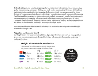 Beyond Traffic  Draft  Trends  How We Move Things 49
Today, freight patterns are changing at a global and local scale. International trade is increasing,
global manufacturing centers are shifting and trade routes are changing. Firms are driving down
logistics costs through just-in-time shipping. Online shopping is increasing demand for home
delivery of consumer products. Ports worldwide are becoming increasingly automated. Intermodal
freight shipped in containers by ships, trains, and trucks is increasingly rapidly. Surging domestic
energy production is straining infrastructure in oil production regions. In the next 30 years,
changes in freight demand, shipping, manufacturing, logistics, technology, and energy production
are poised to transform the economics of transportation yet again.
This chapter addresses the trends that will shape the economics of transportation and freight
movement through 2045.
Population and Economic Growth
Our freight system moves approximately 63 tons of goods per American each year. As our population
grows and our economy expands, demand for freight will grow as well, straining an already
challenged system.
 