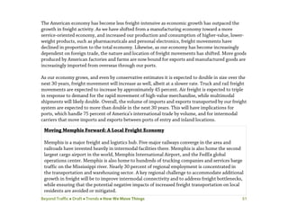 Beyond Traffic  Draft  Trends  How We Move Things 51
The American economy has become less freight-intensive as economic growth has outpaced the
growth in freight activity. As we have shifted from a manufacturing economy toward a more
service-oriented economy, and increased our production and consumption of higher-value, lower-
weight products, such as pharmaceuticals and personal electronics, freight movements have
declined in proportion to the total economy. Likewise, as our economy has become increasingly
dependent on foreign trade, the nature and location of freight movements has shifted. More goods
produced by American factories and farms are now bound for exports and manufactured goods are
increasingly imported from overseas through our ports.
As our economy grows, and even by conservative estimates it is expected to double in size over the
next 30 years, freight movement will increase as well, albeit at a slower rate. Truck and rail freight
movements are expected to increase by approximately 45 percent. Air freight is expected to triple
in response to demand for the rapid movement of high-value merchandise, while multimodal
shipments will likely double. Overall, the volume of imports and exports transported by our freight
system are expected to more than double in the next 30 years. This will have implications for
ports, which handle 75 percent of America’s international trade by volume, and for intermodal
carriers that move imports and exports between ports of entry and inland locations.
Moving Memphis Forward: A Local Freight Economy
Memphis is a major freight and logistics hub. Five major railways converge in the area and
railroads have invested heavily in intermodal facilities there. Memphis is also home the second
largest cargo airport in the world, Memphis International Airport, and the FedEx global
operations center. Memphis is also home to hundreds of trucking companies and services barge
traffic on the Mississippi river. Nearly 30 percent of regional employment is concentrated in
the transportation and warehousing sector. A key regional challenge to accommodate additional
growth in freight will be to improve intermodal connectivity and to address freight bottlenecks,
while ensuring that the potential negative impacts of increased freight transportation on local
residents are avoided or mitigated.
 