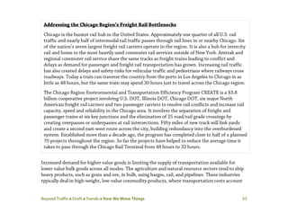 Beyond Traffic  Draft  Trends  How We Move Things 53
Increased demand for higher value goods is limiting the supply of transportation available for
lower value bulk goods across all modes. The agriculture and natural-resource sectors tend to ship
heavy products, such as grain and ore, in bulk, using barges, rail, and pipelines. These industries
typically deal in high-weight, low-value commodity products, where transportation costs account
Addressing the Chicago Region’s Freight Rail Bottlenecks
Chicago is the busiest rail hub in the United States. Approximately one quarter of all U.S. rail
traffic and nearly half of intermodal rail traffic passes through rail lines in or nearby Chicago. Six
of the nation’s seven largest freight rail carriers operate in the region. It is also a hub for intercity
rail and home to the most heavily used commuter rail services outside of New York. Amtrak and
regional commuter rail service share the same tracks as freight trains leading to conflict and
delays as demand for passenger and freight rail transportation has grown. Increasing rail traffic
has also created delays and safety risks for vehicular traffic and pedestrians where railways cross
roadways. Today a train can traverse the country from the ports in Los Angeles to Chicago in as
little as 48 hours, but the same train may spend 30 hours just to travel across the Chicago region.
The Chicago Region Environmental and Transportation Efficiency Program CREATE is a $3.8
billion cooperative project involving U.S. DOT, Illinois DOT, Chicago DOT, six major North
American freight rail carriers and two passenger carriers to resolve rail conflicts and increase rail
capacity, speed and reliability in the Chicago area. It involves the separation of freight and
passenger trains at six key junctions and the elimination of 25 road/rail grade crossings by
creating overpasses or underpasses at rail intersections. Fifty miles of new track will link yards
and create a second east-west route across the city, building redundancy into the overburdened
system. Established more than a decade ago, the program has completed close to half of a planned
70 projects throughout the region. So far the projects have helped to reduce the average time it
takes to pass through the Chicago Rail Terminal from 48 hours to 32 hours.
 