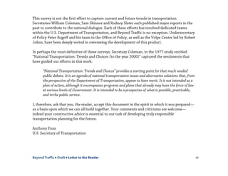 Beyond Traffic  Draft  Letter to the Reader vi
This survey is not the first effort to capture current and future trends in transportation.
Secretaries William Coleman, Sam Skinner and Rodney Slater each published major reports in the
past to contribute to the national dialogue. Each of these efforts has involved dedicated teams
within the U.S. Department of Transportation, and Beyond Traffic is no exception. Undersecretary
of Policy Peter Rogoff and his team in the Office of Policy, as well as the Volpe Center led by Robert
Johns, have been deeply vested in overseeing the development of this product.
In perhaps the most definitive of these surveys, Secretary Coleman, in the 1977 study entitled
“National Transportation: Trends and Choices (to the year 2000)” captured the sentiments that
have guided our efforts in this work:
“National Transportation: Trends and Choices” provides a starting point for that much needed
public debate. It is an agenda of national transportation issues and alternative solutions that, from
the perspective of the Department of Transportation, appear to have merit. It is not intended as a
plan of action, although it encompasses programs and plans that already may have the force of law
at various levels of Government. It is intended to be a prospectus of what is possible, practicable,
and in the public service.
I, therefore, ask that you, the reader, accept this document in the spirit in which it was prepared—
as a basis upon which we can all build together. Your comments and criticisms are welcome—
indeed your constructive advice is essential to our task of developing truly responsible
transportation planning for the future.
Anthony Foxx
U.S. Secretary of Transportation
 