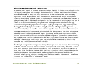 Beyond Traffic  Draft  Trends  How We Move Things 55
Rural Freight Transportation: A Critical Link
Many rural areas depend on a robust multimodal freight network to support their economy. While
the majority of freight in our country is delivered by trucks, railways are often essential for the
affordable transport of heavy and bulky commodities such as lumber, wheat, coal, and heavy
equipment. Inland waterways are also a critical feature of a robust rural freight transportation
network. The first long distance system for moving goods and people, inland waterways remain an
inexpensive alternative for moving commodities such as grain and iron ore. Ultimately, the role of
freight in rural communities varies according to the primary economic sectors whether it is
tourism, manufacturing or agriculture. The nature of agriculture product matters as well: heavy
grains rely upon barge and rail transport, while specialized or highly perishable fruits and
vegetables may require air transport or overnight trucking to reach domestic and global markets.
Freight transport is critical to support rural industry, as it transports the raw goods and products
needed to support and promote growth in rural economies. Well-planned, multimodal freight
systems provide opportunities for companies to locate and grow in rural regions due to efficient
and reliable connections with major markets and ports. Intermodal facilities and logistics centers
located in rural areas can benefit from lower costs than urban areas and may be strategically
located at a key transfer point in a freight corridor.
Rural freight transportation also poses challenges to policymakers. For example, the restructuring
of the rail industry has led to the abandonment of many branch lines, cutting off service to many
rural areas, leading to grain elevator consolidation along mainline and increased truck travel on
rural roads to get wheat from farms to grain elevators. Heavy truck traffic along freight corridors
passing through rural areas can also raise road maintenance costs without bringing direct
economic benefits to the area. Such issues present challenges for rural regions, which have fewer
resources and less flexibility to address such issues.
 