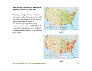 Beyond Traffic  Draft  Trends  How We Move Things 57
Peak-Period Congestion on the National
Highway System: 2011 and 2040
Assuming no changes in network capacity,
increases in truck and passenger vehicle traffic
are forecast to expand areas of recurring peak-
period congestion to 37 percent of
the National Highway System in 2040
compared with 11 percent in 2007. This will
slow traffic on 21,000 miles of the NHS and
create stop-and-go conditions on an additional
40,000 miles. 2011
2040
 