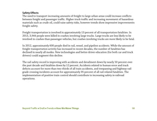 Beyond Traffic  Draft  Trends  How We Move Things 58
Safety Effects
The need to transport increasing amounts of freight to large urban areas could increase conflicts
between freight and passenger traffic. Higher truck traffic and increasing movement of hazardous
materials such as crude oil, could raise safety risks, however trends show impressive improvements
freight safety.
Freight transportation is involved in approximately 13 percent of all transportation fatalities. In
2013, 3,944 people were killed in crashes involving large trucks. Large trucks are less likely to be
involved in crashes than passenger vehicles, but crashes involving trucks are more likely to be fatal.
In 2012, approximately 600 people died in rail, vessel, and pipeline accidents. While the amount of
freight transportation activity has increased in recent decades, the number of fatalities has
declined in nearly all modes. New technologies and better driver education (for both car and truck
drivers) could augment this decline.
The rail safety record is improving with accidents and derailment down by nearly 50 percent over
the past decade and fatalities down by 12 percent. Accidents related to human error and track
defects account for more than two-thirds of all train accidents, and trespassing and highway-rail
grade crossing incidents account for approximately 95 percent of all rail-related fatalities. The
implementation of positive train control should contribute to increasing safety in railroad
operations.
 