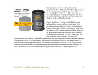 Beyond Traffic  Draft  Trends  How We Move Things 59
Transportation of oil by rail has increased
dramatically since 2008, when less than 1 percent of
oil was transported by rail. Today, more than 10
percent of all crude oil is now shipped by rail. Even
so, crude oil still accounts for less than two percent
of all car loads on Class I railroads.
Recent derailments of tank cars highlight rising
safety and environmental risks associated with
increasing transportation of oil by rail. As more oil
has moved by rail, accidents involving oil spills have
increased. In 2013, more than one million gallons of
oil were spilled due to derailments, more than the
total oil spilled as a result of rail accidents over the
past 35 years. Many railroads and trucking
companies are also working closely with government and labor representatives to address operator
fatigue issues, instill a culture of safety among operators and establish the use of performance-
based risk management programs that can further improve safety records. In the long term, the
introduction of connected vehicle technologies in trucks and automated vehicle technologies in
both cars and trucks should lead to further improvements in safety as they come on-line.
 