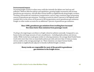 Beyond Traffic  Draft  Trends  How We Move Things 60
Environmental Impacts
Increasing freight activity in urban areas could also intensify the debate over land use and
pollution. Without effective policies and regulations, growing freight movements will increase
greenhouse gas emissions, and will affect human health in neighborhoods along freight corridors.
Trucking, intermodal rail, waterborne transportation, and air cargo constitute large and growing
sources of greenhouse gas emissions. Trucking accounts for about 9 percent of all highway miles
traveled, but it is the source of 20 percent of all transportation-sector greenhouse gas emissions.
Freight on other modes accounts for an additional 7 percent of greenhouse gas emissions.
Trucking is the single largest contributor to freight-related air pollution nationally. Compared to cars,
heavy trucks emit large amounts of toxic air pollutants—including hydrocarbons and nitrous
oxides. While trucks have made great strides in reducing emissions, the average diesel-fueled heavy
truck emits more than twice as many hydrocarbons per mile and more than 15 times as many
nitrous oxides as the average passenger car. These emissions can impact human health,
particularly in neighborhoods adjacent to heavily trafficked freight corridors.
Heavy trucks are responsible for most of the growth in greenhouse
gas emissions in the freight sector.
Since 1990, greenhouse gas emissions from trucking have increased
five times faster than emissions from passenger travel.
 