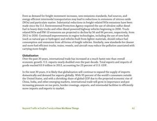 Beyond Traffic  Draft  Trends  How We Move Things 62
Even as demand for freight movement increases, new emissions standards, fuel sources, and
energy-efficient intermodal transportation may lead to reductions in emissions of nitrous oxide
(NOx) and particulate matter. Substantial reductions in freight-related NOx emissions have been
made since the U.S. Environmental Protection Agency required the use of ultralow sulfur diesel
fuel in heavy-duty trucks and other diesel-powered highway vehicles beginning in 2006. Truck-
related NOx and PM-10 emissions are projected to decline by 56 and 66 percent, respectively, from
2012 to 2030. Continued improvements in engine technologies, including the use of new fuels
(such as natural gas or hydrogen) and vehicles built from lighter materials, should reduce fuel
consumption and emissions from all forms of freight vehicles. Similarly, new standards for cleaner
and more fuel efficient trucks, trains, vessels, and aircraft may reduce the pollution associated with
carrying more freight.
Globalization
Over the past 30 years, international trade has increased at a much faster rate than overall
economic growth. U.S. exports nearly doubled over the past decade. Total exports and imports of
goods reached $3.9 trillion in 2013, accounting for 23 percent of U.S. GDP.
In the next 30 years, it is likely that globalization will continue to expand the supply of imports
domestically and demand for exports globally. With 95 percent of the world’s consumers outside
the United States, and with a shrinking share of global GDP due to the projected economic rise of
China, India, and other emerging markets, international trade will grow in importance and put
increasing pressure on our ports, border crossings, airports, and intermodal facilities to efficiently
move imports and exports to market.
 