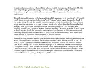 Beyond Traffic  Draft  Trends  How We Move Things 63
In addition to changes in the volume of international freight, the origin and destination of freight
trips may undergo significant changes. Maritime trade will remain the leading form of
international freight transportation; however, there will be changes in the dominant maritime
trade routes.
The widening and deepening of the Panama Canal, which is expected to be completed by 2016, will
enable larger ocean-going vessels, known as “post-Panamax” ships, to pass through the Canal. Of
the cargo passing through the Canal, 64 percent originates in or is destined for the United States,
so the widening is expected to increase container ship freight volume loaded and unloaded at Gulf
and East Coast ports. Canal improvements may also increase traffic at West Coast ports by
enabling more efficient commerce between those ports and the Caribbean, as well as Atlantic ports
in South America. It will also become increasingly important for ports to address congestion and
equipment shortage challenges generated by bigger, new-generation container ships that offload
larger volumes of containers in relatively shorter amounts of time.
The melting polar ice cap is opening Arctic shipping lanes. The Northern Sea Route, a shipping lane
across the rim of Siberia connecting the Atlantic to the Pacific, first became passable in 2007. In
2013, a Danish cargo ship became the first to use the Northwest Passage, the sea route running
from Alaska through the Canadian Arctic Archipelago, as an alternative to the traditional voyage
through the Panama Canal. While these seasonal routes are unlikely to rival the high-traffic Suez
Canal and Panama Canal routes, they may provide a partial alternative to existing maritime routes.
However, regular use of these new routes would require considerable investments in facilities to
service and ensure safe passage of ships through these areas.
 