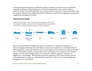 Beyond Traffic  Draft  Trends  How We Move Things 65
Increasing imports and exports could lead to greater congestion at container ports and border
crossings, resulting in delayed shipments, increased transportation costs, and intensifying
pollution. Today, intermodal shipments are concentrated in the top 10 to 12 deep water ports with
the requisite infrastructure. Eighty-five percent of America’s imported and exported containerized
freight flows through just 10 ports.
There are also international shipments that do not involve U.S. importers or exporters, or
domestic supply and demand, but still influence volume and congestion on our freight network.
These shipments, commonly referred to as in-transit shipments, travel from one country through
the U.S. destined for another country without ever entering into U.S. commerce. Some foreign
shippers use our nation’s freight system of coastal ports, airports, pipelines, railways, and
highways as a “land bridge.” The Northern Sea Route, expansion of the Panama Canal, and the
continued trends in congestion and bottlenecks may lead to a decrease in in-transit shipments
through the U.S. in the future.
 