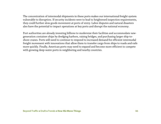Beyond Traffic  Draft  Trends  How We Move Things 66
The concentration of intermodal shipments in these ports makes our international freight system
vulnerable to disruption. If security incidents were to lead to heightened inspection requirements,
they could further slow goods movement at ports of entry. Labor disputes and natural disasters
also have the potential to impact operations at key ports and disrupt the national economy.
Port authorities are already investing billions to modernize their facilities and accommodate new-
generation container ships by dredging harbors, raising bridges, and purchasing larger ship-to-
shore cranes. Ports will need to continue to respond to increased demand for efficient intermodal
freight movement with innovations that allow them to transfer cargo from ships to roads and rails
more quickly. Finally, American ports may need to expand and become more efficient to compete
with growing deep-water ports in neighboring and nearby countries.
 